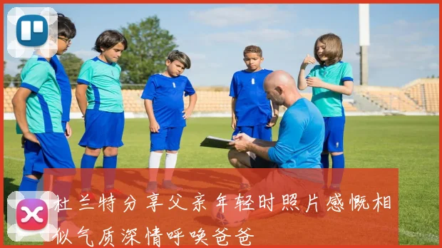 杜兰特分享父亲年轻时照片感慨相似气质深情呼唤爸爸