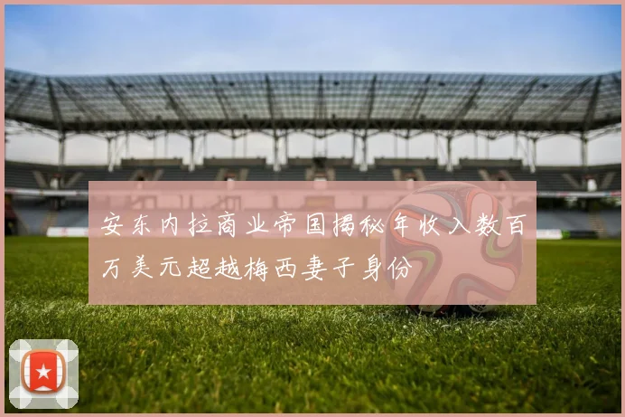 安东内拉商业帝国揭秘年收入数百万美元超越梅西妻子身份