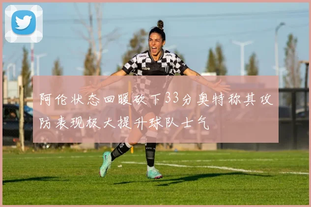 阿伦状态回暖砍下33分奥特称其攻防表现极大提升球队士气