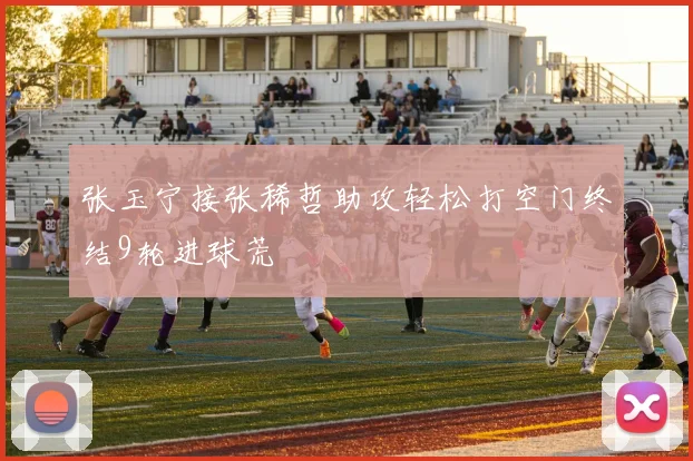 张玉宁接张稀哲助攻轻松打空门终结9轮进球荒