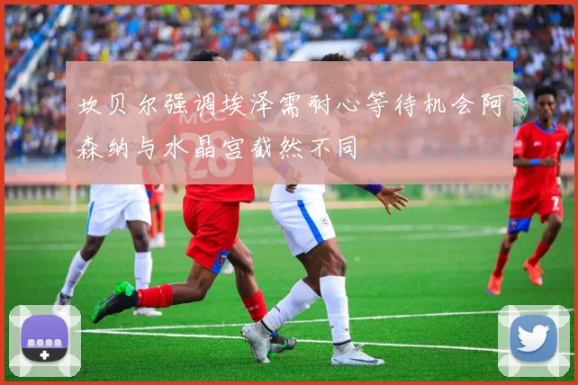 坎贝尔强调埃泽需耐心等待机会阿森纳与水晶宫截然不同