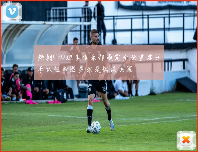 热刺CEO坦言俱乐部亟需全面重建并承认任命图多尔是错误决策