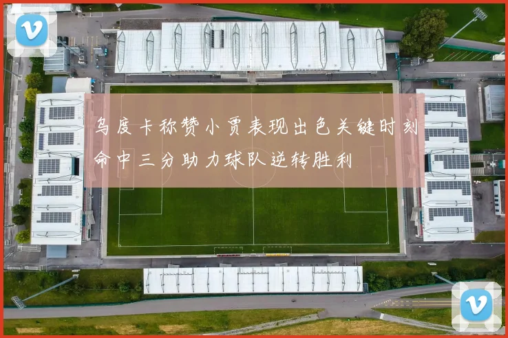 乌度卡称赞小贾表现出色关键时刻命中三分助力球队逆转胜利