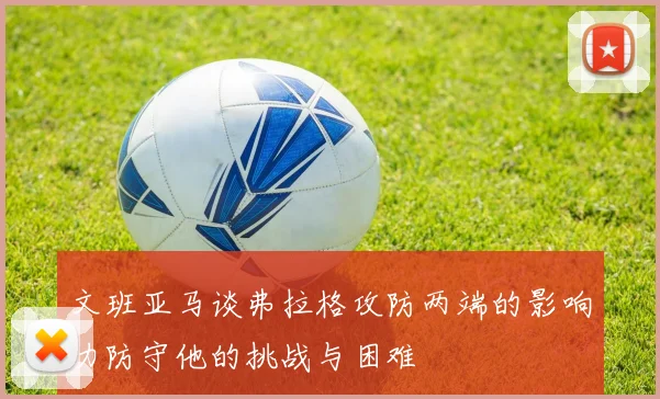 文班亚马谈弗拉格攻防两端的影响力防守他的挑战与困难