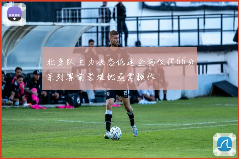 北京队主力状态低迷全场仅得66分系列赛前景堪忧亟需振作