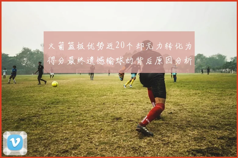 火箭篮板优势近20个却无力转化为得分最终遗憾输球的背后原因分析