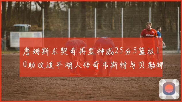 詹姆斯东契奇再显神威25分5篮板10助攻追平湖人传奇韦斯特与贝勒辉煌成就