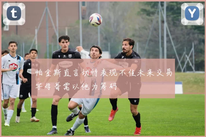 帕金斯直言切特表现不佳未来交易字母哥需以他为筹码