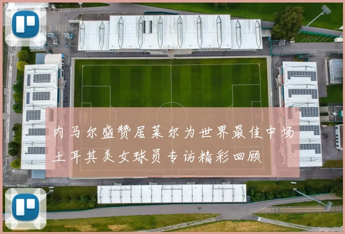 内马尔盛赞居莱尔为世界最佳中场土耳其美女球员专访精彩回顾