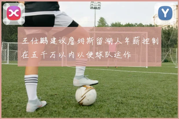 王仕鹏建议詹姆斯留湖人年薪控制在五千万以内以便球队运作