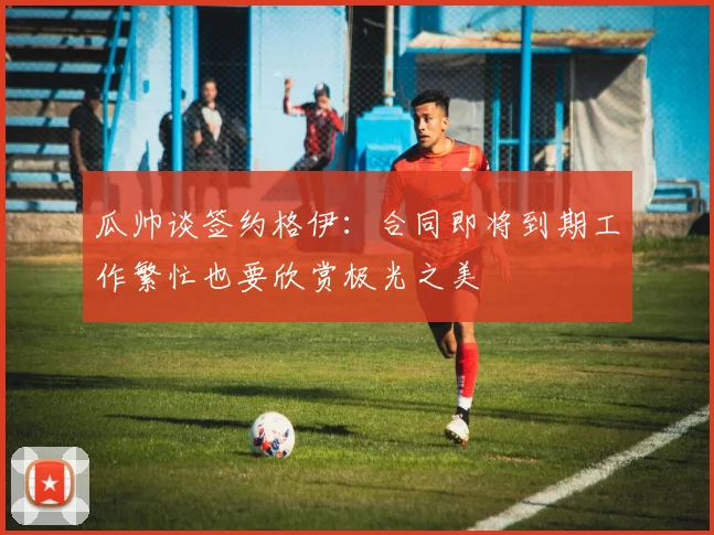 瓜帅谈签约格伊：合同即将到期工作繁忙也要欣赏极光之美