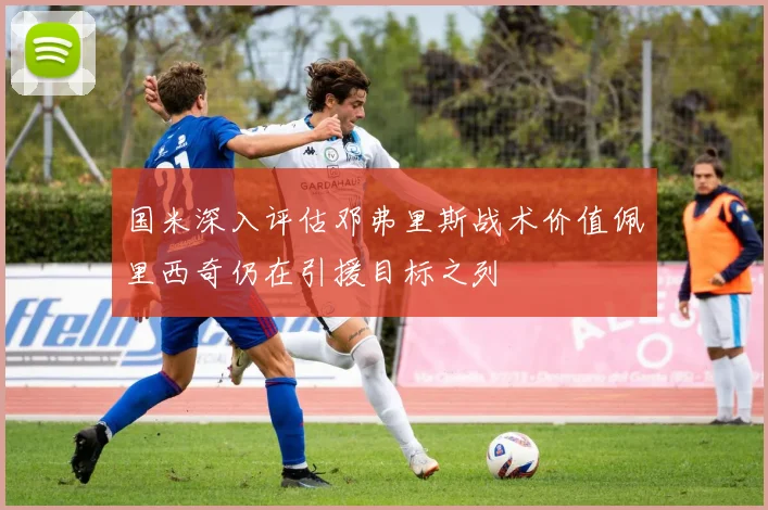 国米深入评估邓弗里斯战术价值佩里西奇仍在引援目标之列