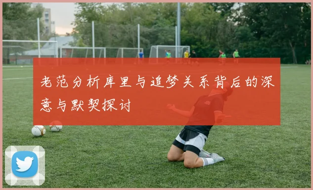 老范分析库里与追梦关系背后的深意与默契探讨